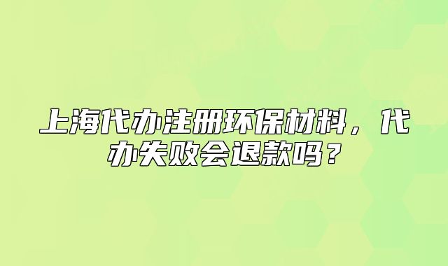 上海代辦注冊(cè)環(huán)保材料，代辦失敗會(huì)退款嗎？