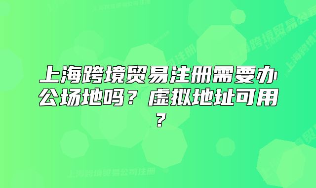 上?？缇迟Q(mào)易注冊需要辦公場地嗎？虛擬地址可用？