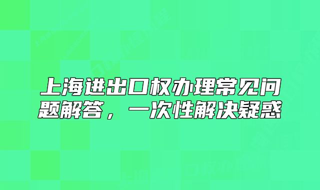 上海進(jìn)出口權(quán)辦理常見問題解答，一次性解決疑惑