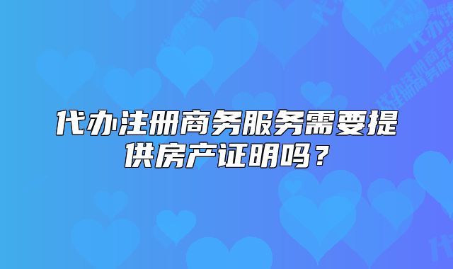 代辦注冊(cè)商務(wù)服務(wù)需要提供房產(chǎn)證明嗎？