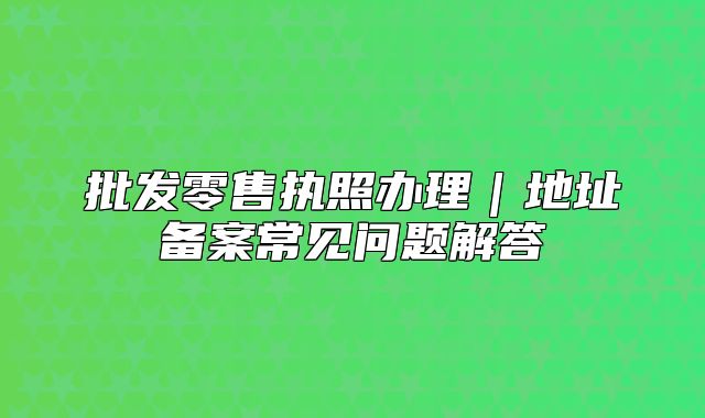 批發(fā)零售執(zhí)照辦理｜地址備案常見(jiàn)問(wèn)題解答