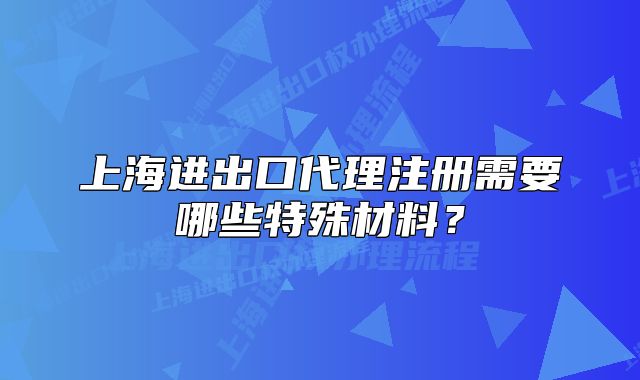 上海進出口代理注冊需要哪些特殊材料？