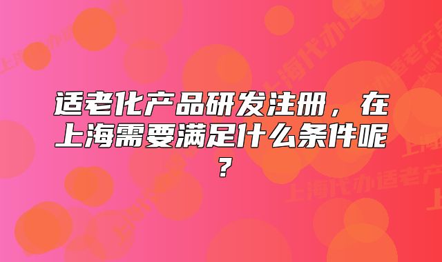 適老化產(chǎn)品研發(fā)注冊(cè)，在上海需要滿足什么條件呢？