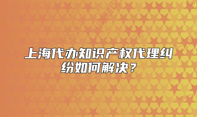 上海代辦知識(shí)產(chǎn)權(quán)代理糾紛如何解決？