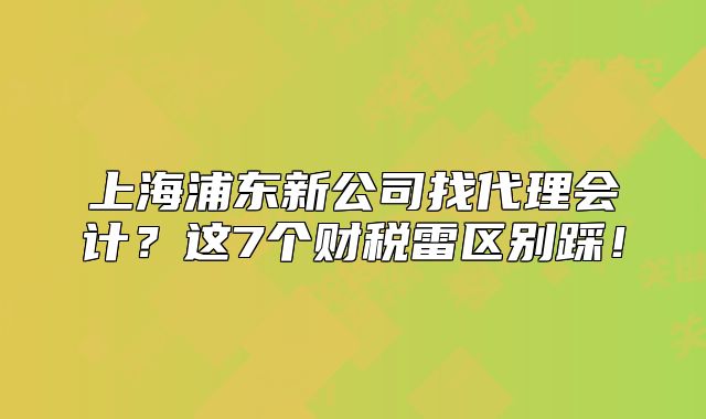 上海浦東新公司找代理會(huì)計(jì)？這7個(gè)財(cái)稅雷區(qū)別踩！