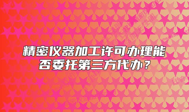 精密儀器加工許可辦理能否委托第三方代辦？