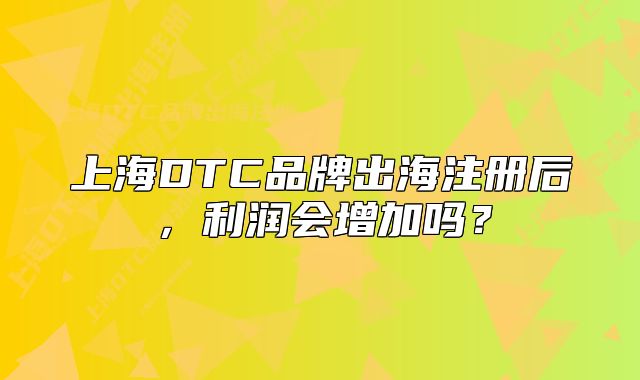 上海DTC品牌出海注冊后，利潤會增加嗎？