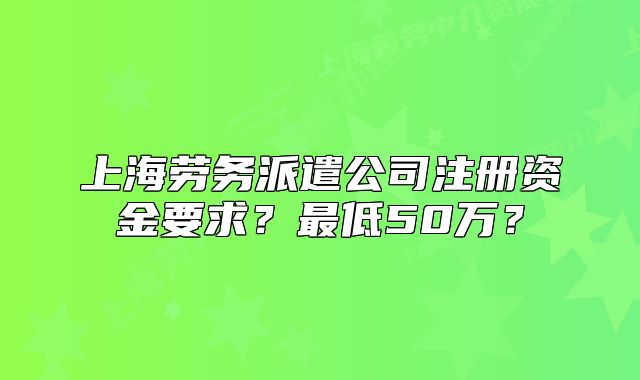 上海勞務(wù)派遣公司注冊資金要求？最低50萬？