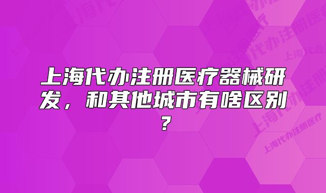 上海代辦注冊(cè)醫(yī)療器械研發(fā)，和其他城市有啥區(qū)別？