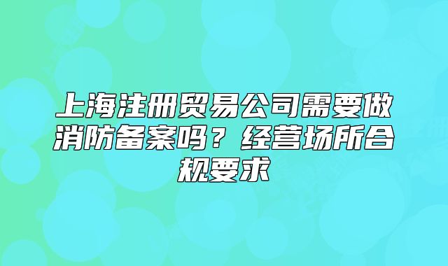 上海注冊(cè)貿(mào)易公司需要做消防備案嗎？經(jīng)營(yíng)場(chǎng)所合規(guī)要求