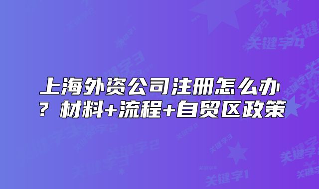 上海外資公司注冊(cè)怎么辦？材料+流程+自貿(mào)區(qū)政策