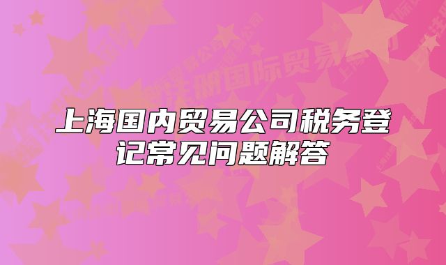 上海國內(nèi)貿(mào)易公司稅務(wù)登記常見問題解答