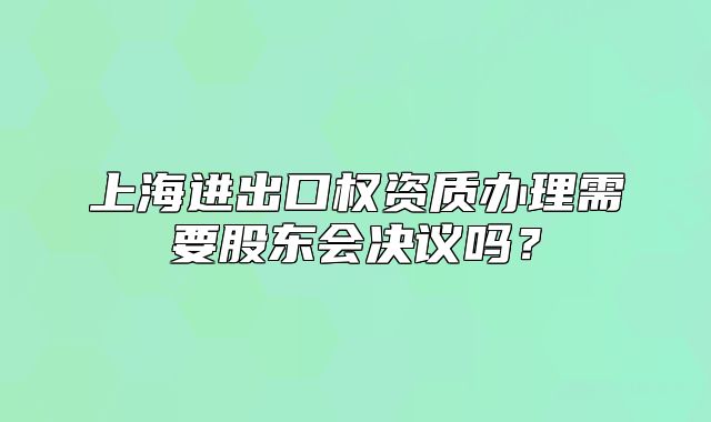 上海進出口權資質辦理需要股東會決議嗎？