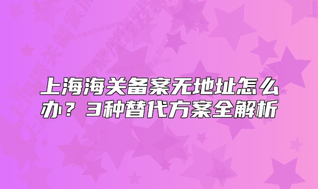 上海海關(guān)備案無地址怎么辦？3種替代方案全解析