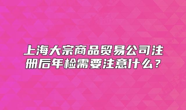 上海大宗商品貿(mào)易公司注冊(cè)后年檢需要注意什么？