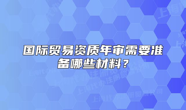 國際貿(mào)易資質(zhì)年審需要準(zhǔn)備哪些材料？
