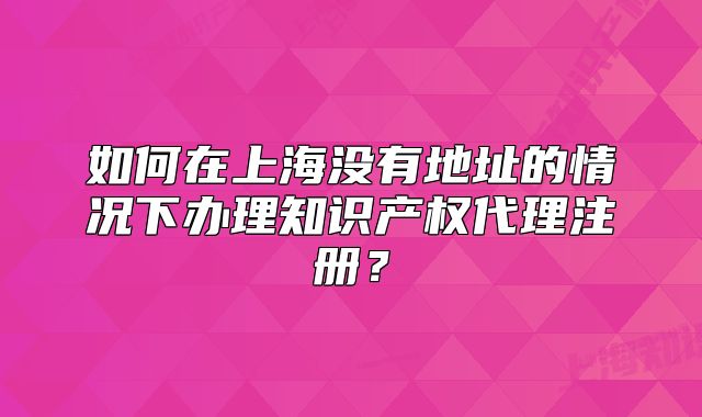 如何在上海沒有地址的情況下辦理知識產(chǎn)權(quán)代理注冊？