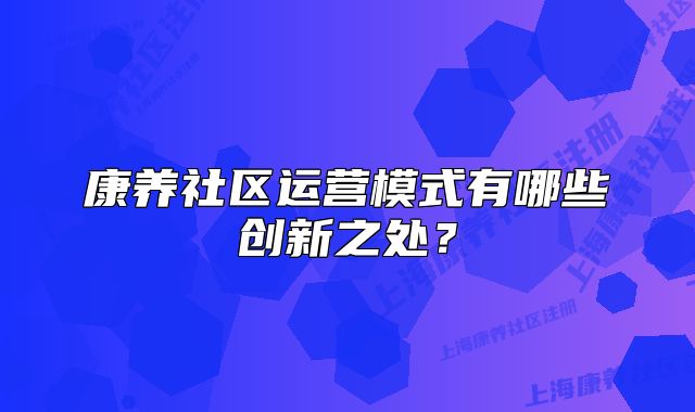 康養(yǎng)社區(qū)運(yùn)營模式有哪些創(chuàng)新之處？