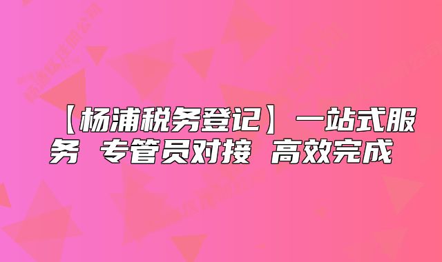 【楊浦稅務登記】一站式服務 專管員對接 高效完成