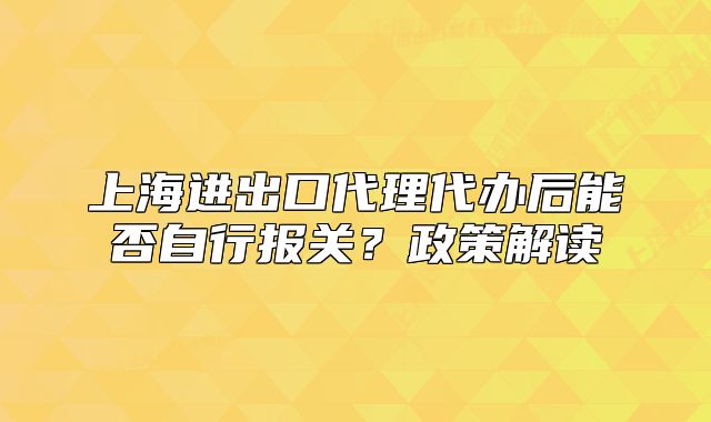 上海進(jìn)出口代理代辦后能否自行報(bào)關(guān)？政策解讀