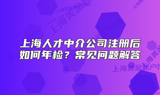 上海人才中介公司注冊后如何年檢？常見問題解答