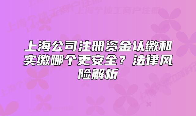 上海公司注冊資金認(rèn)繳和實繳哪個更安全？法律風(fēng)險解析