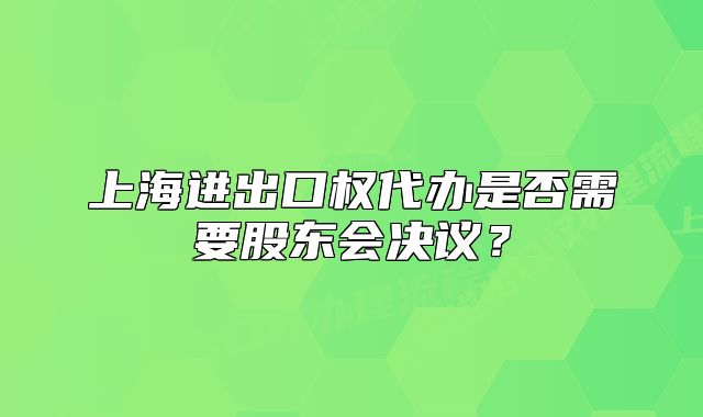上海進(jìn)出口權(quán)代辦是否需要股東會(huì)決議？