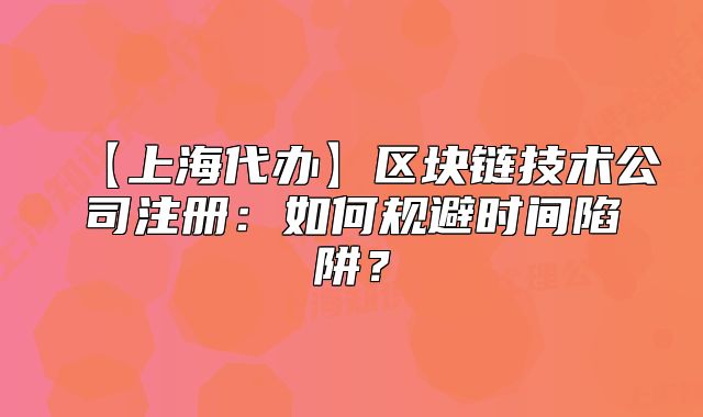 【上海代辦】區(qū)塊鏈技術(shù)公司注冊：如何規(guī)避時間陷阱？