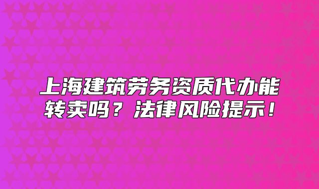 上海建筑勞務(wù)資質(zhì)代辦能轉(zhuǎn)賣嗎？法律風(fēng)險提示！