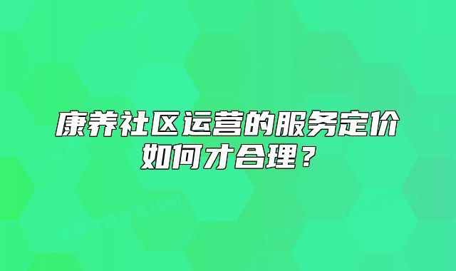 康養(yǎng)社區(qū)運營的服務(wù)定價如何才合理？