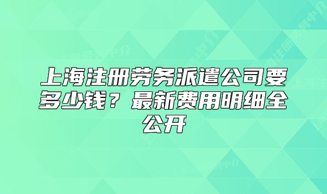 上海注冊(cè)勞務(wù)派遣公司要多少錢(qián)？最新費(fèi)用明細(xì)全公開(kāi)