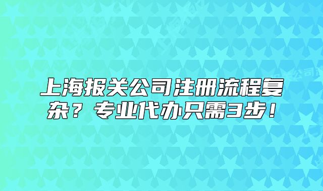 上海報關(guān)公司注冊流程復雜？專業(yè)代辦只需3步！