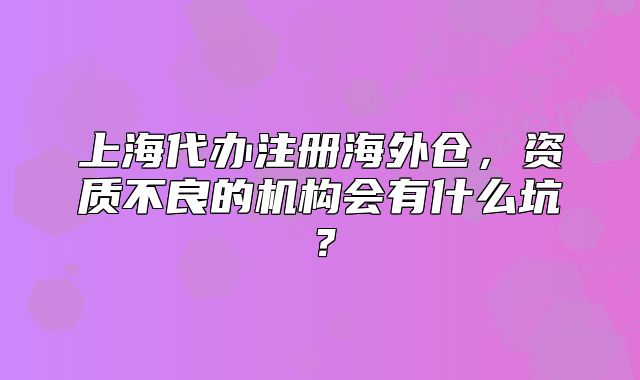 上海代辦注冊海外倉，資質(zhì)不良的機構(gòu)會有什么坑？