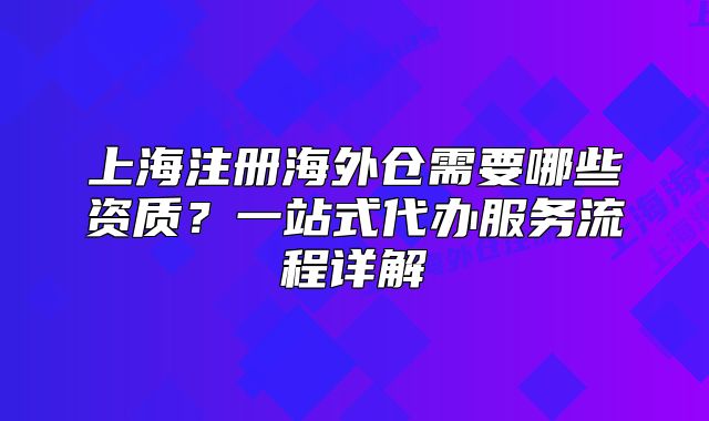 上海注冊(cè)海外倉(cāng)需要哪些資質(zhì)？一站式代辦服務(wù)流程詳解