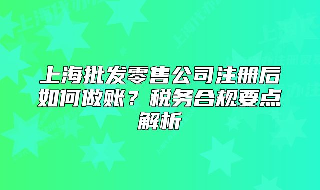 上海批發(fā)零售公司注冊(cè)后如何做賬？稅務(wù)合規(guī)要點(diǎn)解析