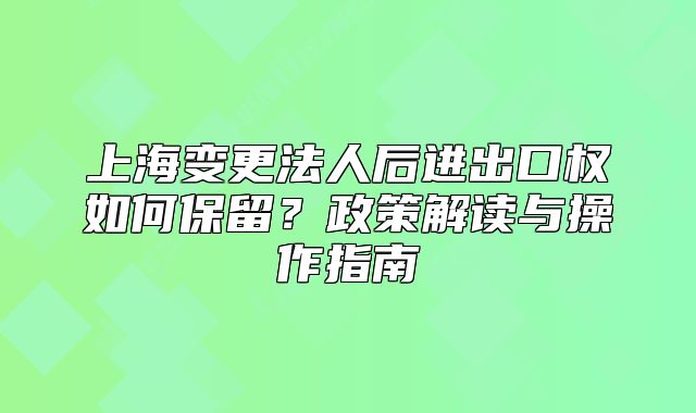 上海變更法人后進(jìn)出口權(quán)如何保留？政策解讀與操作指南