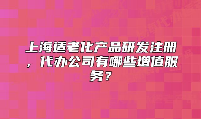 上海適老化產(chǎn)品研發(fā)注冊，代辦公司有哪些增值服務(wù)？