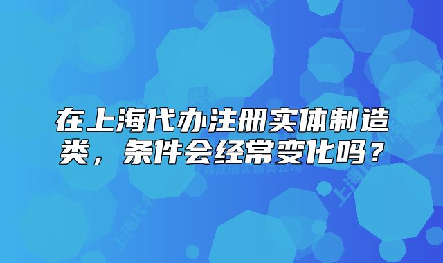 在上海代辦注冊實體制造類，條件會經(jīng)常變化嗎？