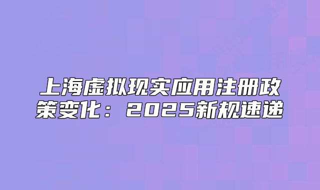 上海虛擬現(xiàn)實應用注冊政策變化：2025新規(guī)速遞