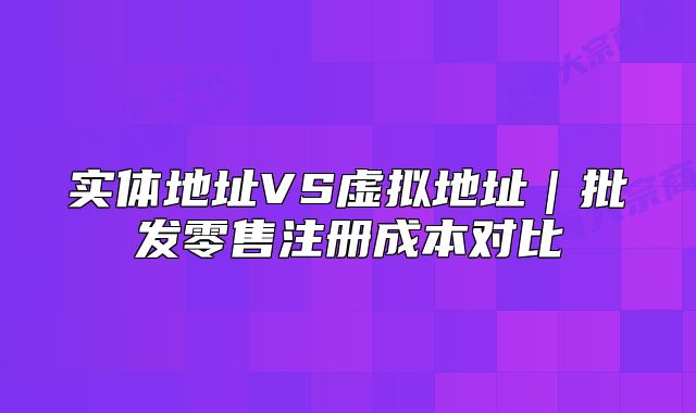 實(shí)體地址VS虛擬地址｜批發(fā)零售注冊(cè)成本對(duì)比