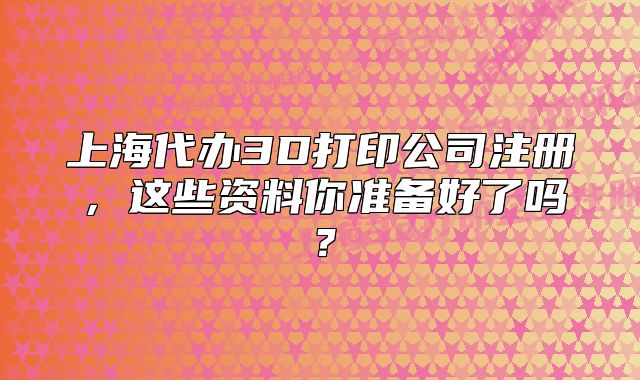 上海代辦3D打印公司注冊，這些資料你準備好了嗎？