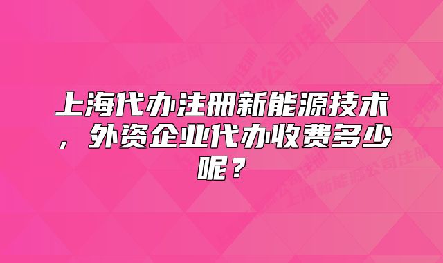 上海代辦注冊(cè)新能源技術(shù)，外資企業(yè)代辦收費(fèi)多少呢？