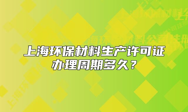 上海環(huán)保材料生產許可證辦理周期多久？