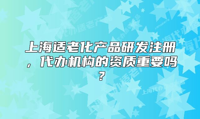 上海適老化產(chǎn)品研發(fā)注冊(cè)，代辦機(jī)構(gòu)的資質(zhì)重要嗎？