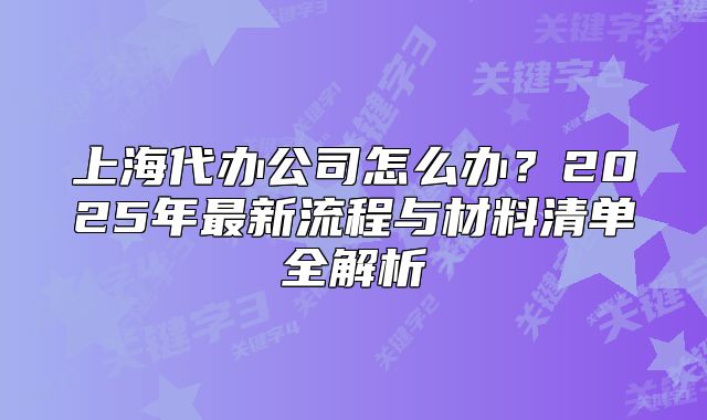 上海代辦公司怎么辦？2025年最新流程與材料清單全解析