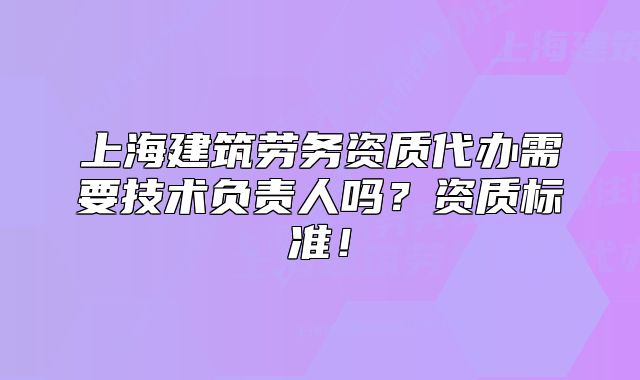 上海建筑勞務(wù)資質(zhì)代辦需要技術(shù)負(fù)責(zé)人嗎？資質(zhì)標(biāo)準(zhǔn)！