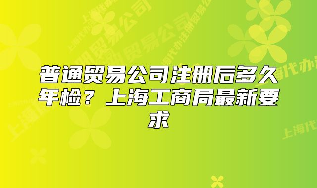 普通貿(mào)易公司注冊后多久年檢？上海工商局最新要求