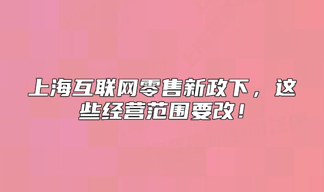 上?；ヂ?lián)網(wǎng)零售新政下，這些經(jīng)營范圍要改！
