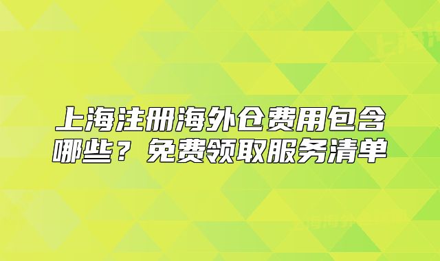 上海注冊海外倉費用包含哪些？免費領(lǐng)取服務(wù)清單