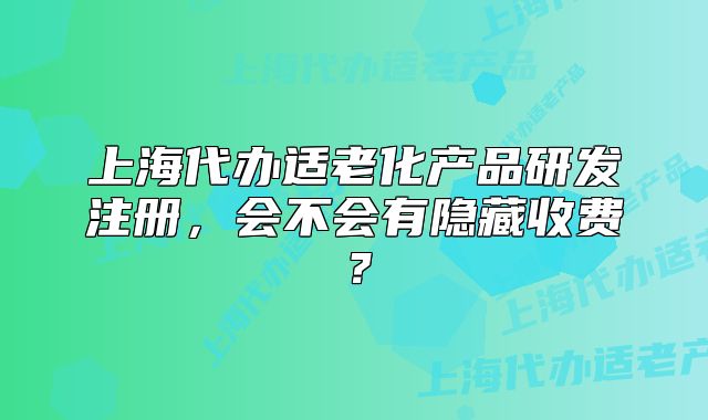 上海代辦適老化產(chǎn)品研發(fā)注冊，會不會有隱藏收費(fèi)？